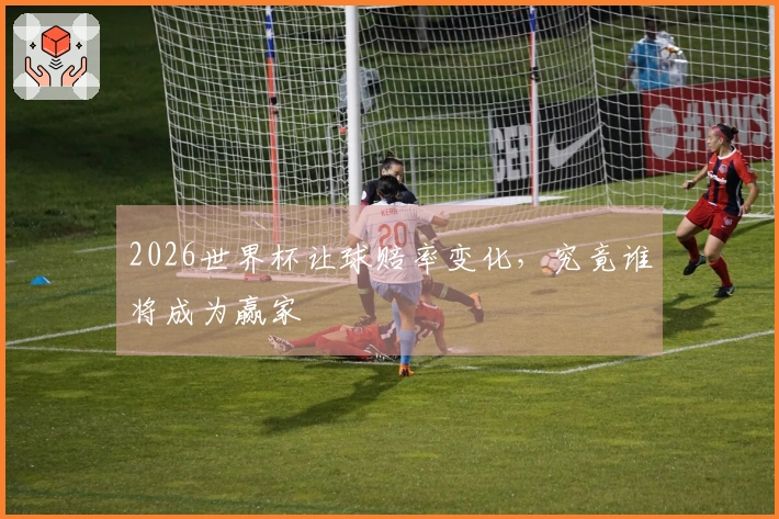 2026世界杯让球赔率变化，究竟谁将成为赢家