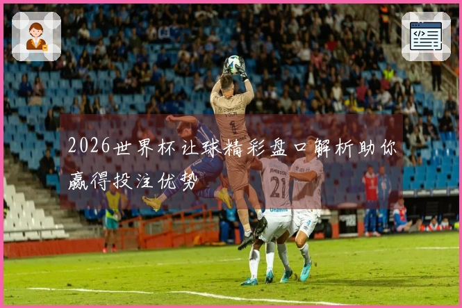 2026世界杯让球精彩盘口解析助你赢得投注优势