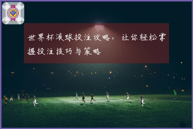 世界杯滚球投注攻略，让你轻松掌握投注技巧与策略