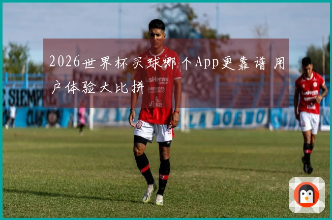 2026世界杯买球哪个App更靠谱 用户体验大比拼